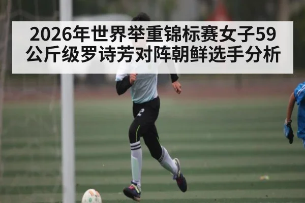 2026年世界举重锦标赛女子59公斤级罗诗芳对阵朝鲜选手分析